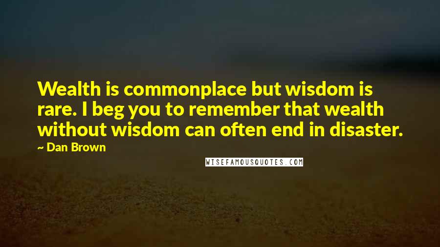 Dan Brown Quotes: Wealth is commonplace but wisdom is rare. I beg you to remember that wealth without wisdom can often end in disaster.