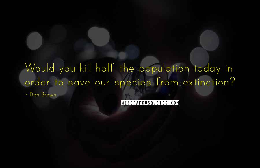 Dan Brown Quotes: Would you kill half the population today in order to save our species from extinction?