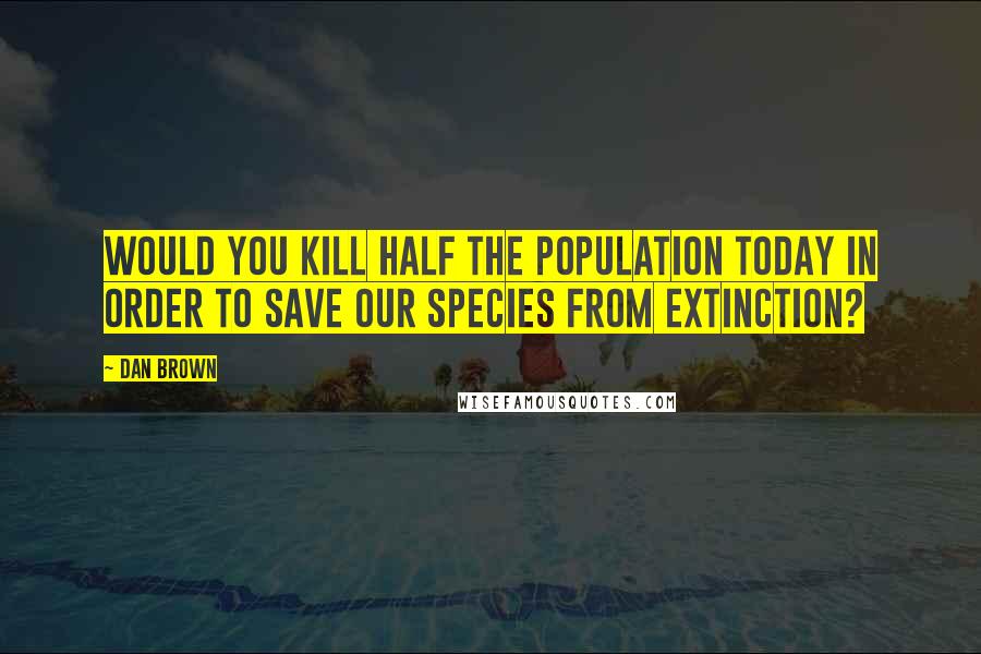 Dan Brown Quotes: Would you kill half the population today in order to save our species from extinction?