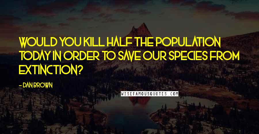 Dan Brown Quotes: Would you kill half the population today in order to save our species from extinction?