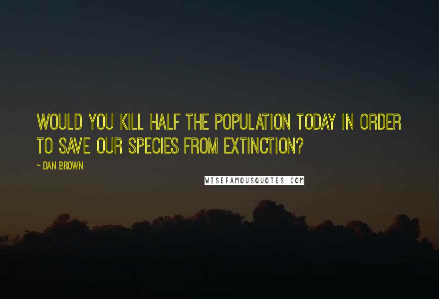 Dan Brown Quotes: Would you kill half the population today in order to save our species from extinction?