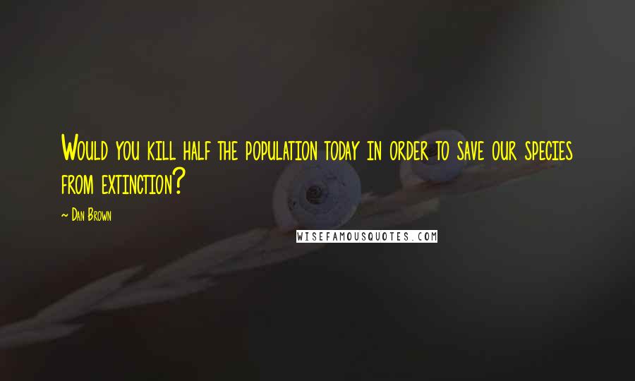 Dan Brown Quotes: Would you kill half the population today in order to save our species from extinction?