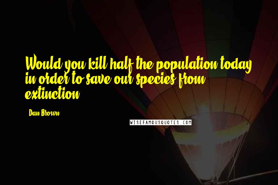 Dan Brown Quotes: Would you kill half the population today in order to save our species from extinction?