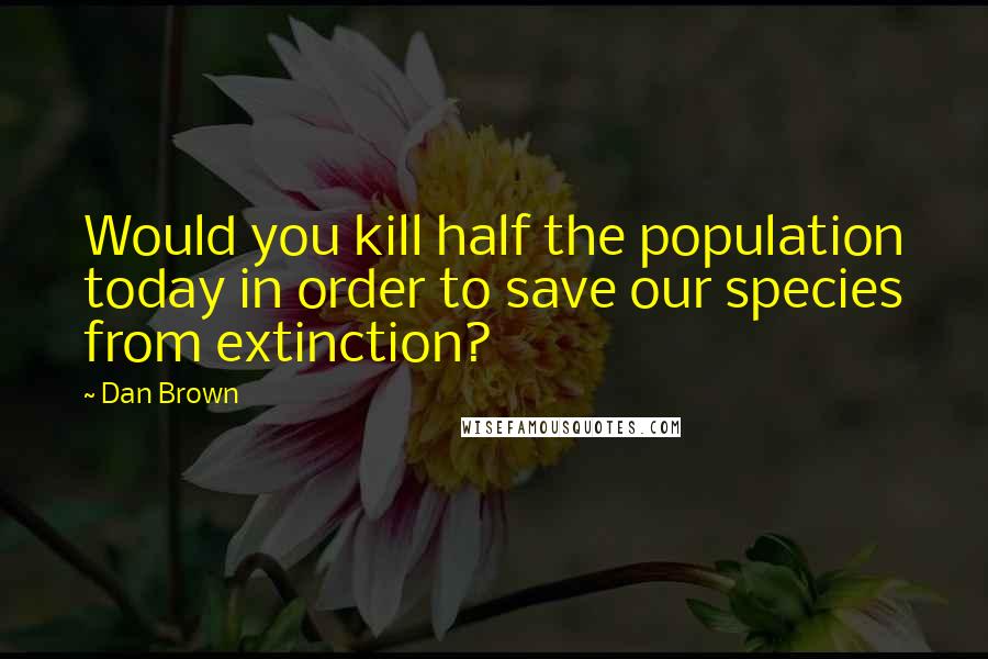 Dan Brown Quotes: Would you kill half the population today in order to save our species from extinction?