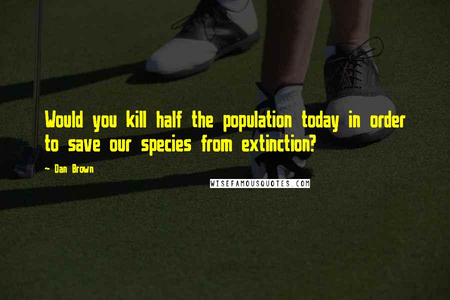Dan Brown Quotes: Would you kill half the population today in order to save our species from extinction?