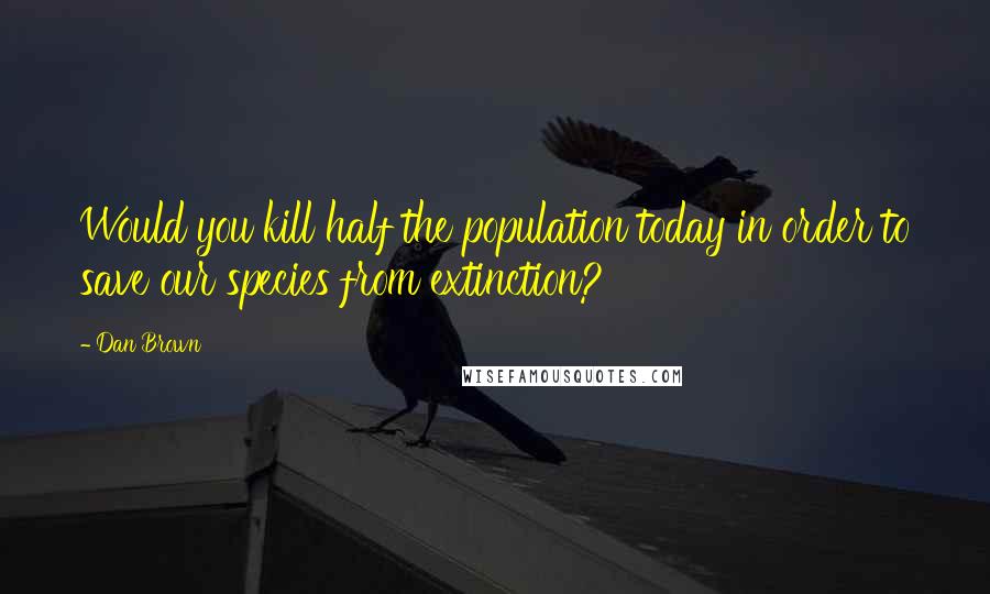 Dan Brown Quotes: Would you kill half the population today in order to save our species from extinction?