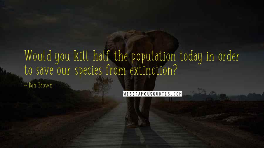 Dan Brown Quotes: Would you kill half the population today in order to save our species from extinction?