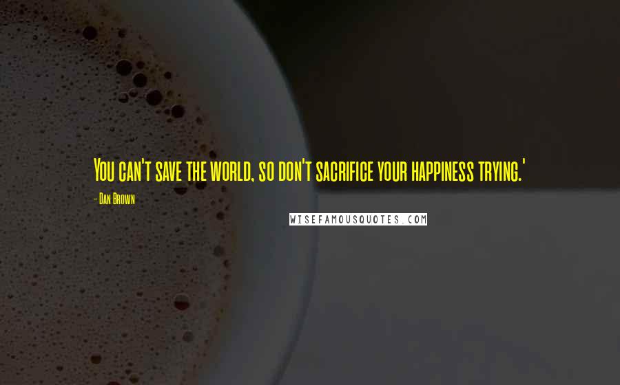 Dan Brown Quotes: You can't save the world, so don't sacrifice your happiness trying.'