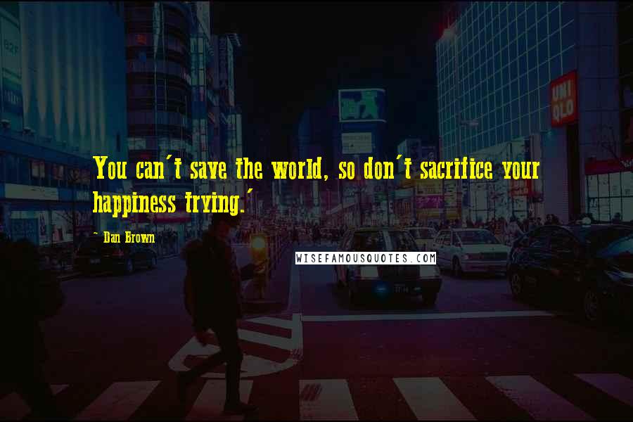 Dan Brown Quotes: You can't save the world, so don't sacrifice your happiness trying.'