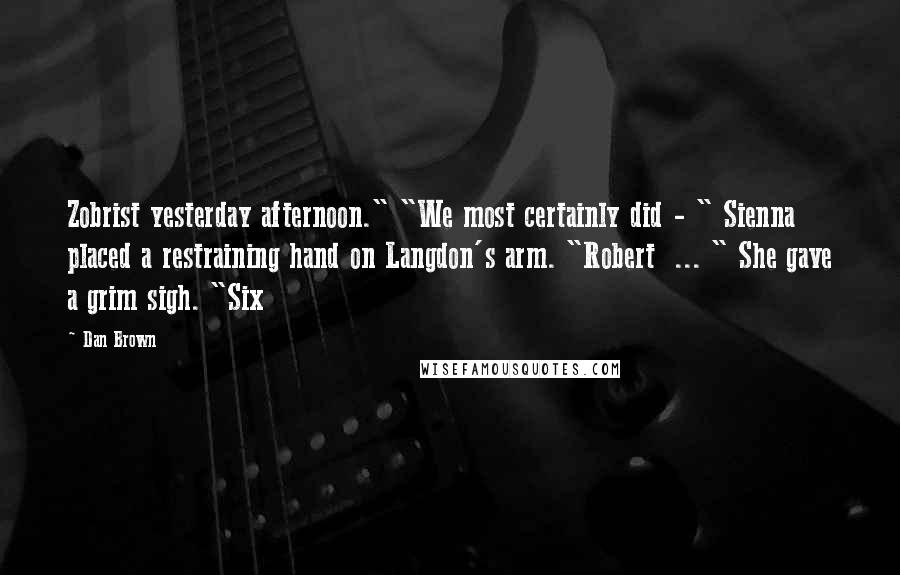 Dan Brown Quotes: Zobrist yesterday afternoon." "We most certainly did - " Sienna placed a restraining hand on Langdon's arm. "Robert ... " She gave a grim sigh. "Six