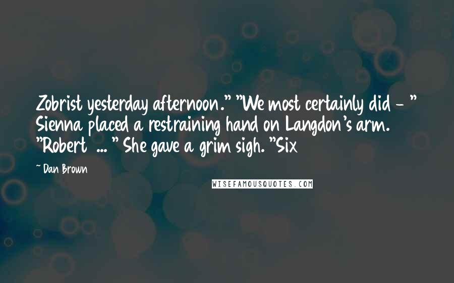 Dan Brown Quotes: Zobrist yesterday afternoon." "We most certainly did - " Sienna placed a restraining hand on Langdon's arm. "Robert ... " She gave a grim sigh. "Six