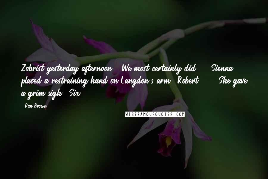 Dan Brown Quotes: Zobrist yesterday afternoon." "We most certainly did - " Sienna placed a restraining hand on Langdon's arm. "Robert ... " She gave a grim sigh. "Six