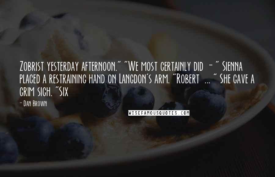 Dan Brown Quotes: Zobrist yesterday afternoon." "We most certainly did - " Sienna placed a restraining hand on Langdon's arm. "Robert ... " She gave a grim sigh. "Six