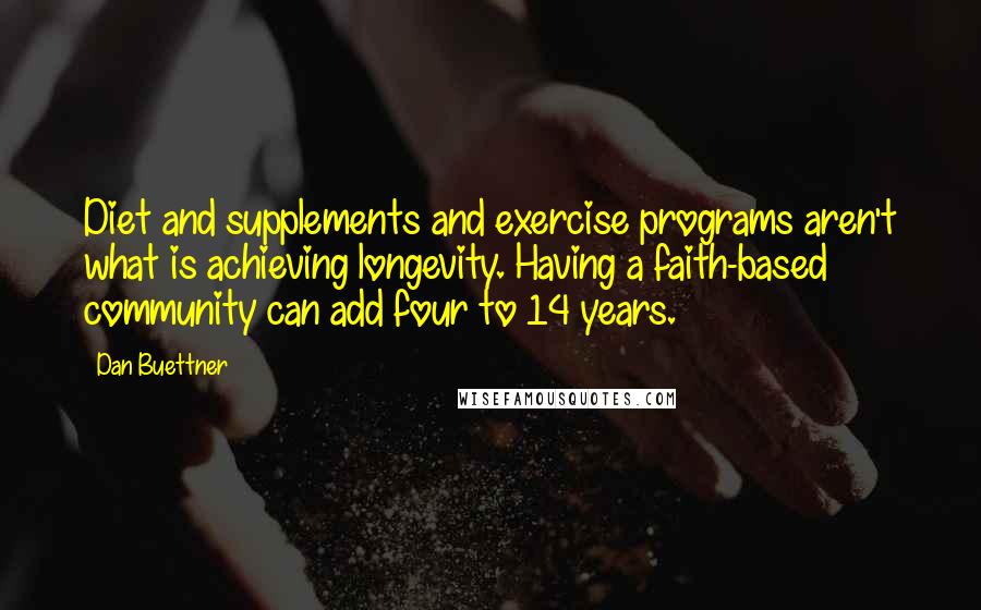 Dan Buettner Quotes: Diet and supplements and exercise programs aren't what is achieving longevity. Having a faith-based community can add four to 14 years.