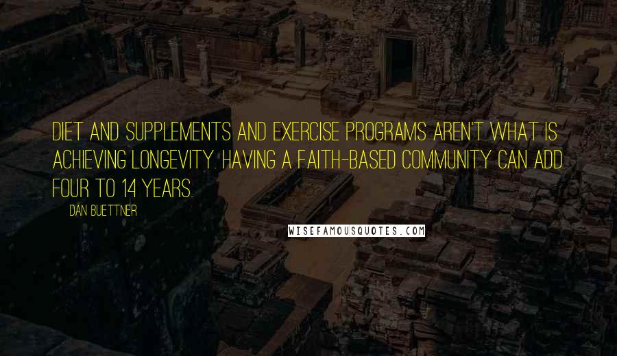 Dan Buettner Quotes: Diet and supplements and exercise programs aren't what is achieving longevity. Having a faith-based community can add four to 14 years.