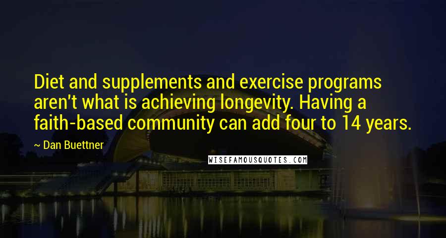 Dan Buettner Quotes: Diet and supplements and exercise programs aren't what is achieving longevity. Having a faith-based community can add four to 14 years.