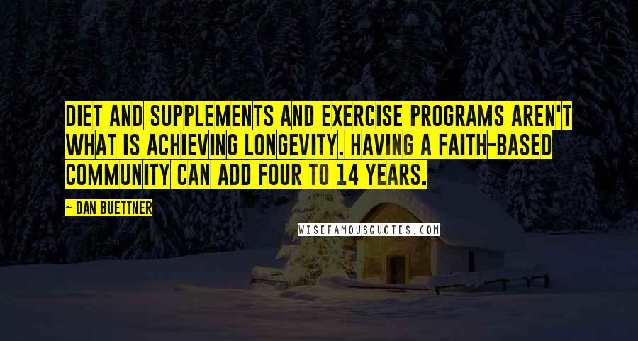 Dan Buettner Quotes: Diet and supplements and exercise programs aren't what is achieving longevity. Having a faith-based community can add four to 14 years.