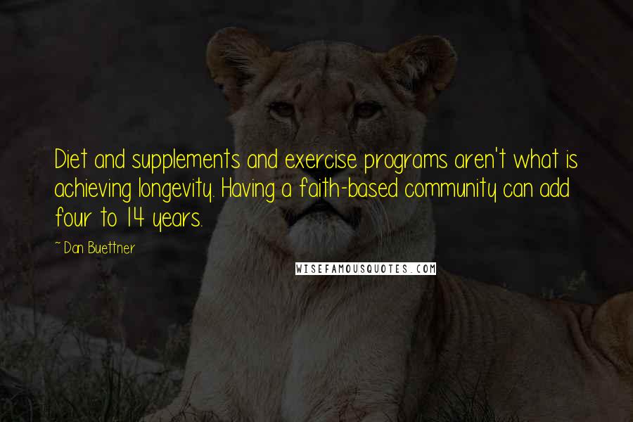 Dan Buettner Quotes: Diet and supplements and exercise programs aren't what is achieving longevity. Having a faith-based community can add four to 14 years.