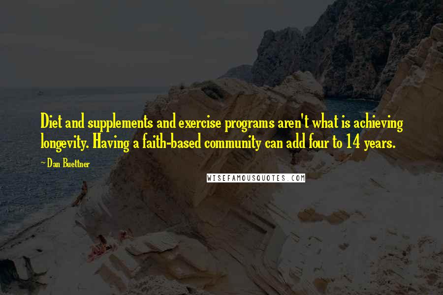 Dan Buettner Quotes: Diet and supplements and exercise programs aren't what is achieving longevity. Having a faith-based community can add four to 14 years.