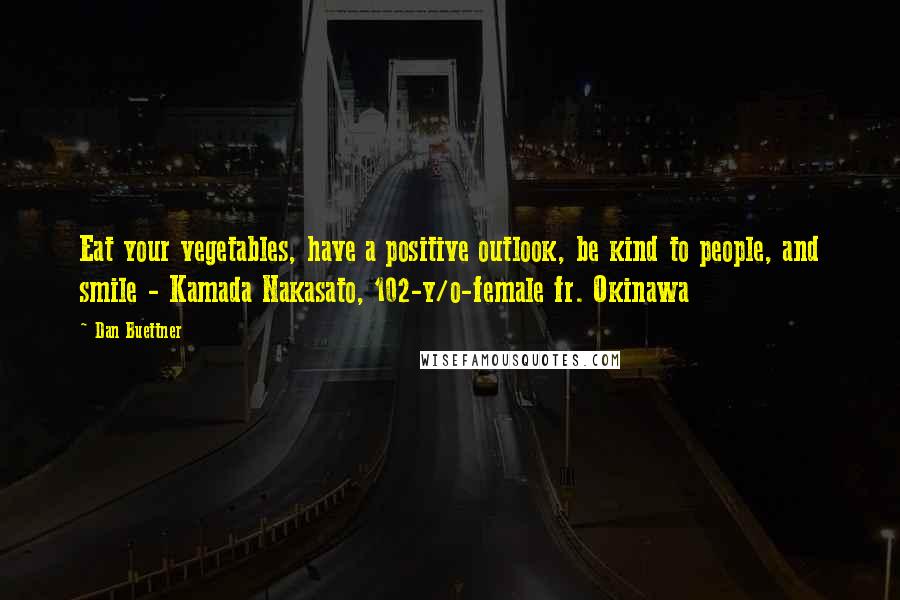 Dan Buettner Quotes: Eat your vegetables, have a positive outlook, be kind to people, and smile - Kamada Nakasato, 102-y/o-female fr. Okinawa