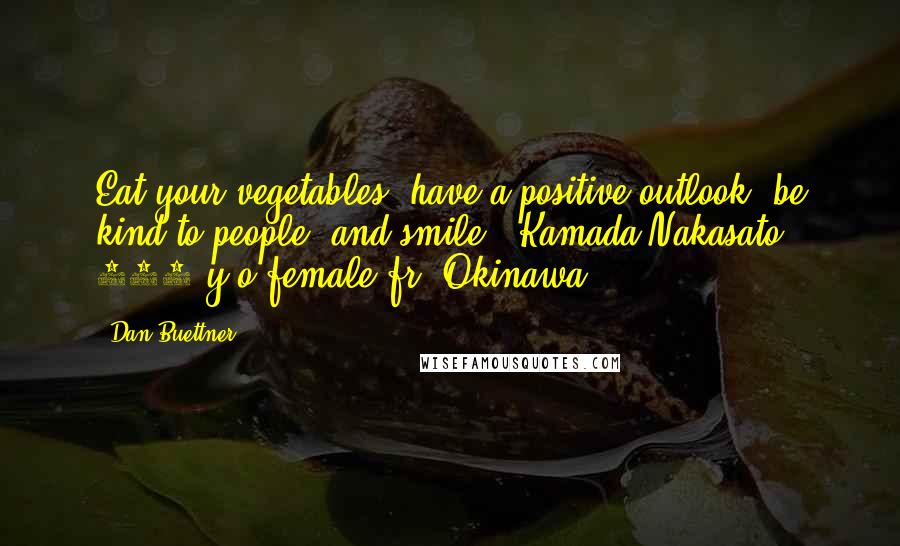 Dan Buettner Quotes: Eat your vegetables, have a positive outlook, be kind to people, and smile - Kamada Nakasato, 102-y/o-female fr. Okinawa