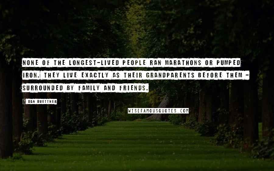 Dan Buettner Quotes: None of the longest-lived people ran marathons or pumped iron. They live exactly as their grandparents before them - surrounded by family and friends.