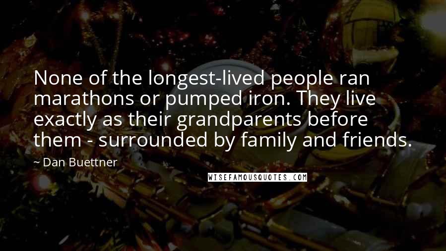 Dan Buettner Quotes: None of the longest-lived people ran marathons or pumped iron. They live exactly as their grandparents before them - surrounded by family and friends.