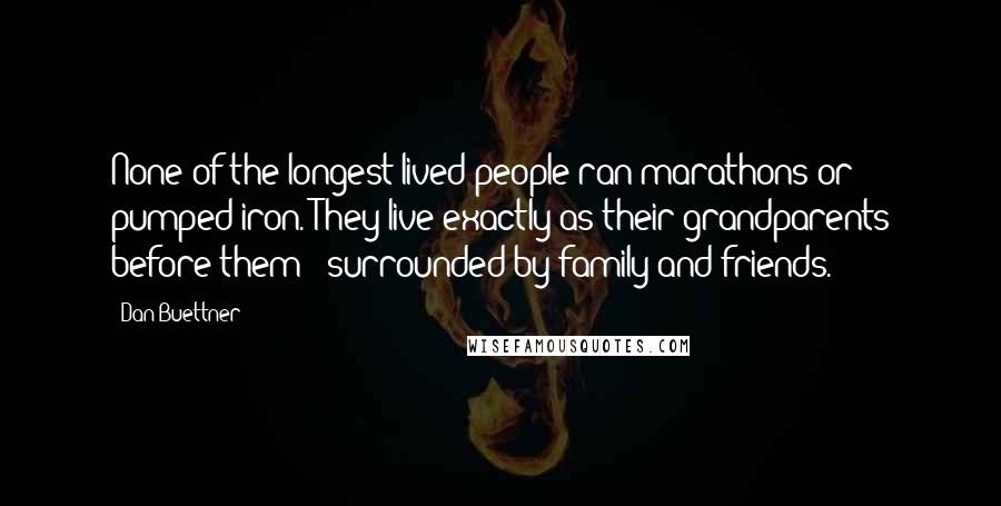 Dan Buettner Quotes: None of the longest-lived people ran marathons or pumped iron. They live exactly as their grandparents before them - surrounded by family and friends.