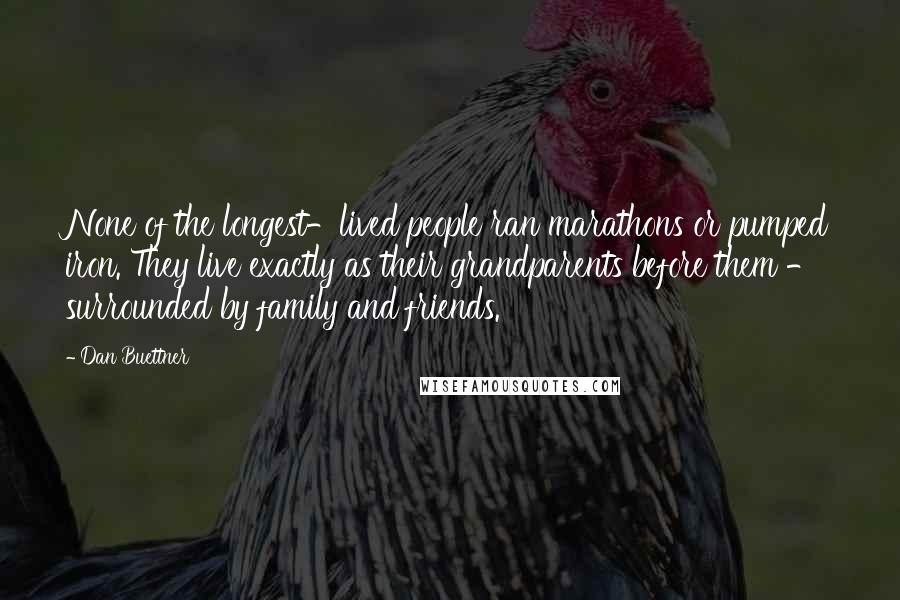 Dan Buettner Quotes: None of the longest-lived people ran marathons or pumped iron. They live exactly as their grandparents before them - surrounded by family and friends.