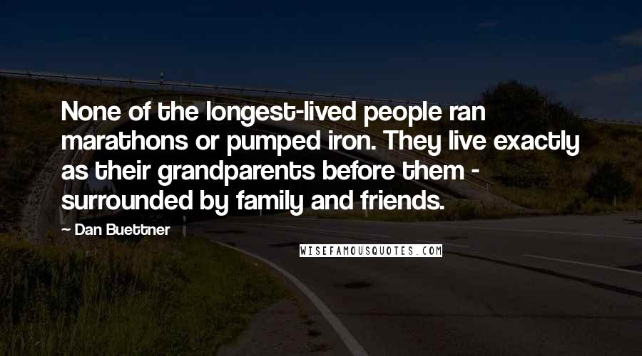 Dan Buettner Quotes: None of the longest-lived people ran marathons or pumped iron. They live exactly as their grandparents before them - surrounded by family and friends.