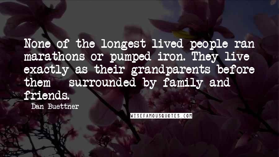 Dan Buettner Quotes: None of the longest-lived people ran marathons or pumped iron. They live exactly as their grandparents before them - surrounded by family and friends.