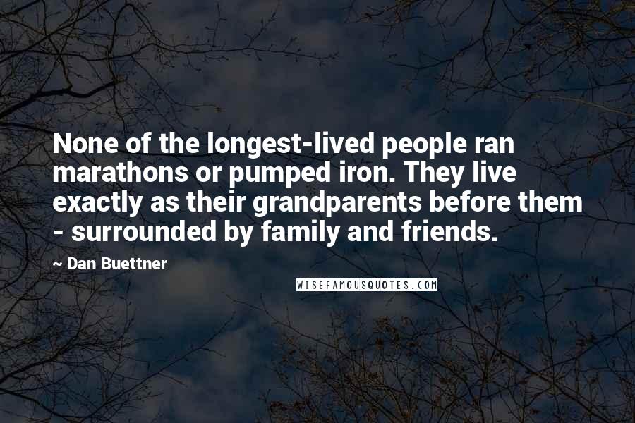 Dan Buettner Quotes: None of the longest-lived people ran marathons or pumped iron. They live exactly as their grandparents before them - surrounded by family and friends.