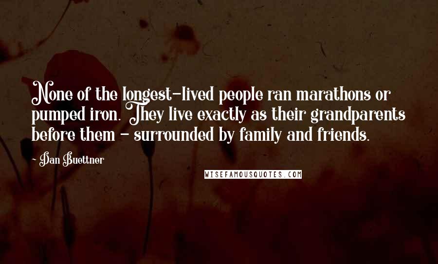 Dan Buettner Quotes: None of the longest-lived people ran marathons or pumped iron. They live exactly as their grandparents before them - surrounded by family and friends.