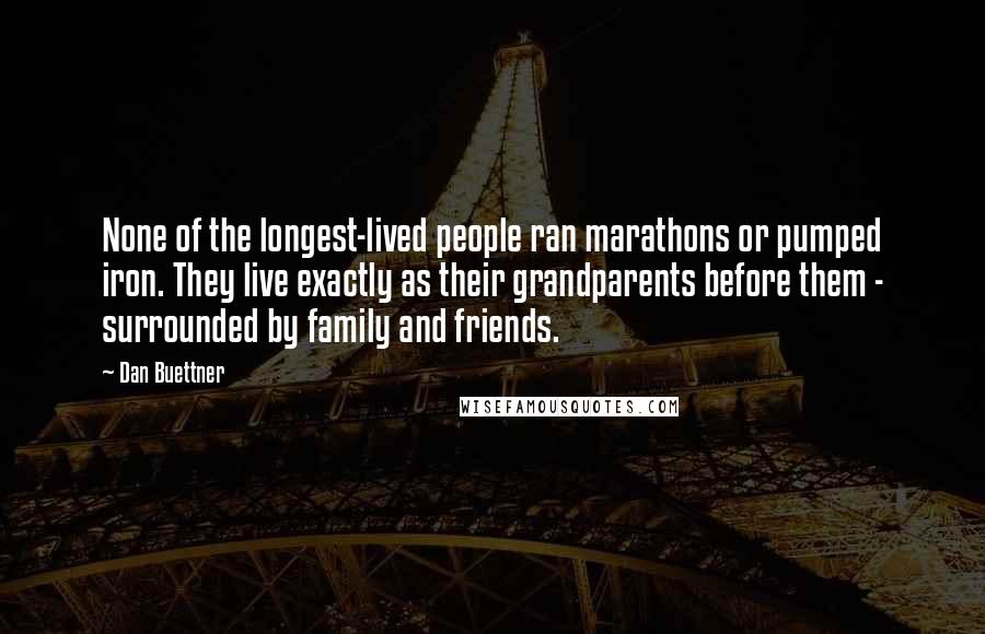 Dan Buettner Quotes: None of the longest-lived people ran marathons or pumped iron. They live exactly as their grandparents before them - surrounded by family and friends.