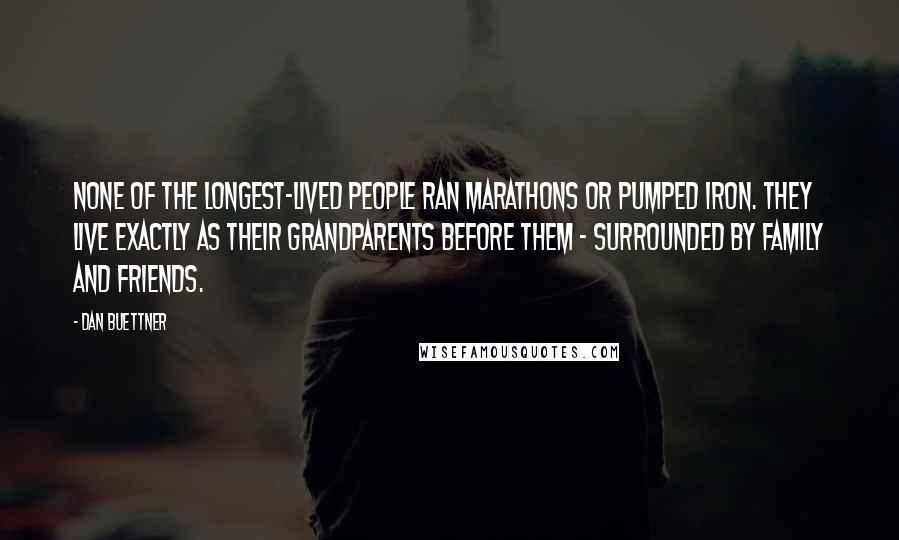 Dan Buettner Quotes: None of the longest-lived people ran marathons or pumped iron. They live exactly as their grandparents before them - surrounded by family and friends.