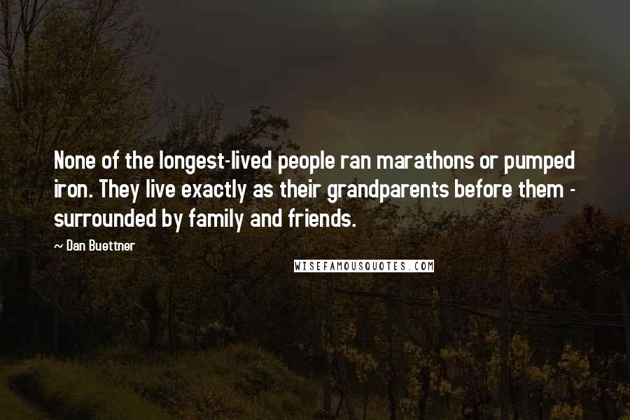 Dan Buettner Quotes: None of the longest-lived people ran marathons or pumped iron. They live exactly as their grandparents before them - surrounded by family and friends.