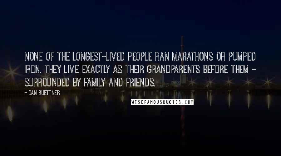 Dan Buettner Quotes: None of the longest-lived people ran marathons or pumped iron. They live exactly as their grandparents before them - surrounded by family and friends.