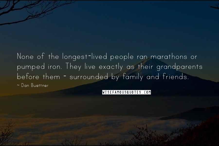 Dan Buettner Quotes: None of the longest-lived people ran marathons or pumped iron. They live exactly as their grandparents before them - surrounded by family and friends.