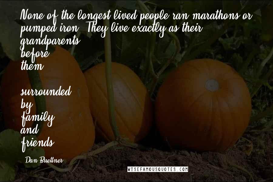 Dan Buettner Quotes: None of the longest-lived people ran marathons or pumped iron. They live exactly as their grandparents before them - surrounded by family and friends.