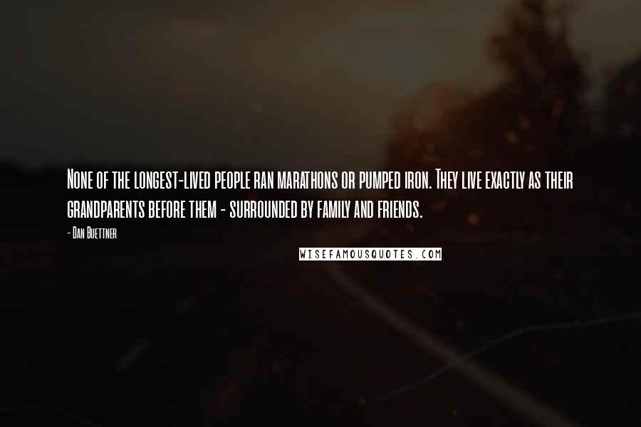 Dan Buettner Quotes: None of the longest-lived people ran marathons or pumped iron. They live exactly as their grandparents before them - surrounded by family and friends.