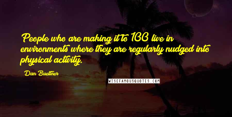 Dan Buettner Quotes: People who are making it to 100 live in environments where they are regularly nudged into physical activity.