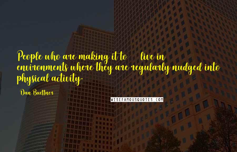 Dan Buettner Quotes: People who are making it to 100 live in environments where they are regularly nudged into physical activity.