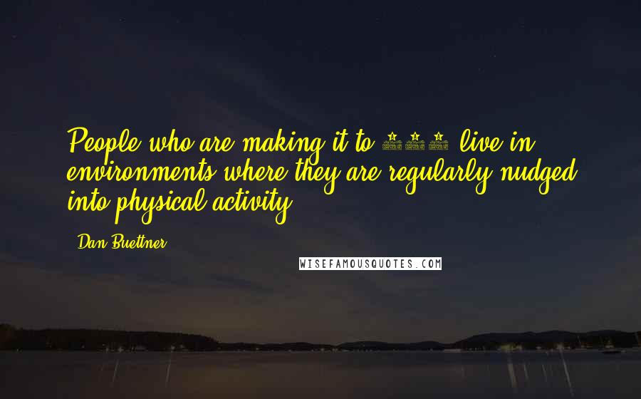 Dan Buettner Quotes: People who are making it to 100 live in environments where they are regularly nudged into physical activity.