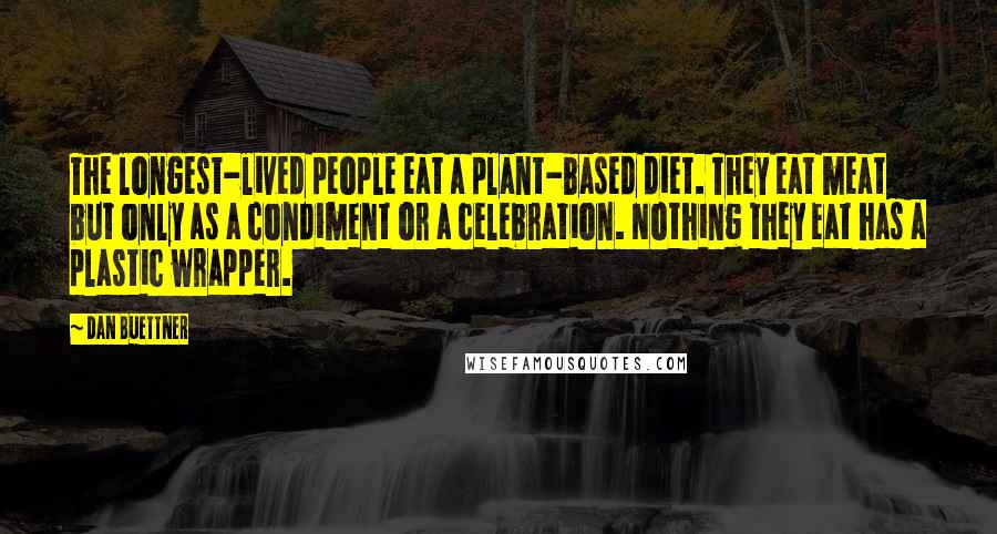 Dan Buettner Quotes: The longest-lived people eat a plant-based diet. They eat meat but only as a condiment or a celebration. Nothing they eat has a plastic wrapper.