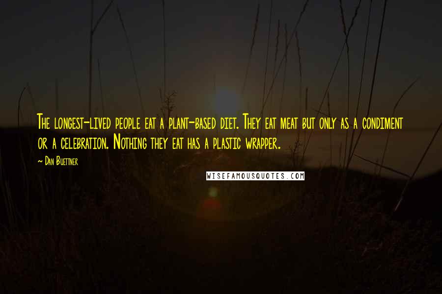 Dan Buettner Quotes: The longest-lived people eat a plant-based diet. They eat meat but only as a condiment or a celebration. Nothing they eat has a plastic wrapper.