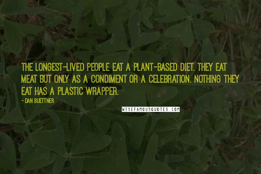 Dan Buettner Quotes: The longest-lived people eat a plant-based diet. They eat meat but only as a condiment or a celebration. Nothing they eat has a plastic wrapper.