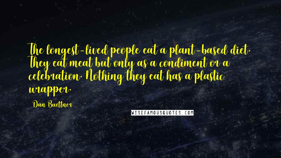 Dan Buettner Quotes: The longest-lived people eat a plant-based diet. They eat meat but only as a condiment or a celebration. Nothing they eat has a plastic wrapper.