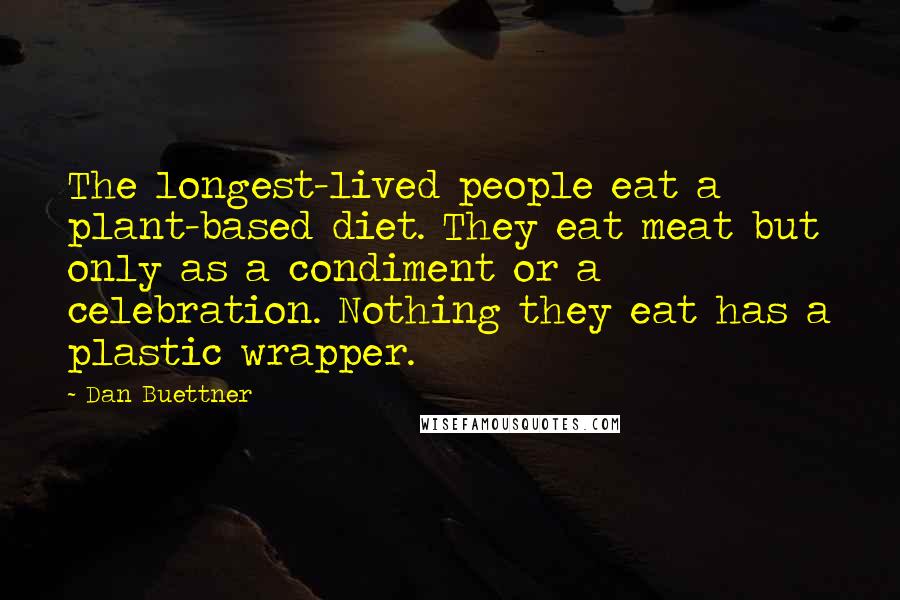 Dan Buettner Quotes: The longest-lived people eat a plant-based diet. They eat meat but only as a condiment or a celebration. Nothing they eat has a plastic wrapper.