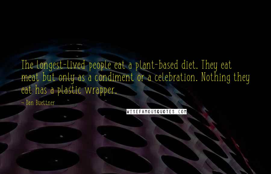 Dan Buettner Quotes: The longest-lived people eat a plant-based diet. They eat meat but only as a condiment or a celebration. Nothing they eat has a plastic wrapper.