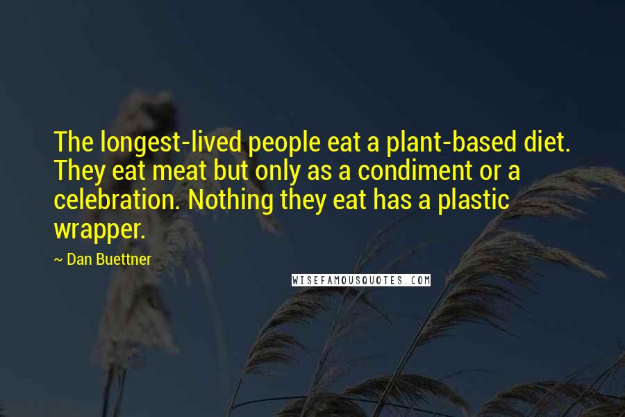 Dan Buettner Quotes: The longest-lived people eat a plant-based diet. They eat meat but only as a condiment or a celebration. Nothing they eat has a plastic wrapper.